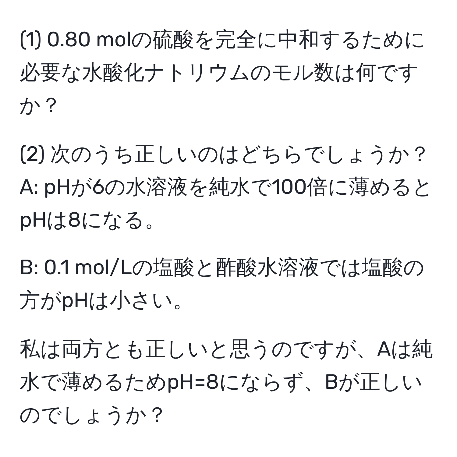 (1) 0.80 molの硫酸を完全に中和するために必要な水酸化ナトリウムのモル数は何ですか？

(2) 次のうち正しいのはどちらでしょうか？
A: pHが6の水溶液を純水で100倍に薄めるとpHは8になる。

B: 0.1 mol/Lの塩酸と酢酸水溶液では塩酸の方がpHは小さい。

私は両方とも正しいと思うのですが、Aは純水で薄めるためpH=8にならず、Bが正しいのでしょうか？