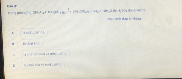 Trong phân ứng: 2Fe_3O_4+10H_2SO_4dicxrightarrow t3Fe_2(SO_4)_3+SO_2+10H_2O thì H_2SO_4 đóng vai trò
Chọn một đáp ản đúng
A là chất oxi hòa.
B là chất khử.
C là chất oxi hoá và môi trường.
D là chất khử và môi trường.