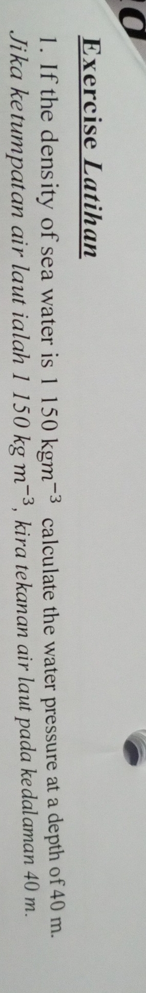 Exercise Latihan 
1. If the density of sea water is 1150kgm^(-3) calculate the water pressure at a depth of 40 m. 
Jika ketumpatan air laut ialah 1150kgm^(-3) , kira tekanan air laut pada kedalaman 40 m.