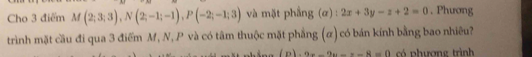 Cho 3 điểm M(2;3;3), N(2;-1;-1), P(-2;-1;3) và mặt phẳng (α) : 2x+3y-z+2=0. Phương 
trình mặt cầu đi qua 3 điểm M, N, P và có tâm thuộc mặt phẳng (α) có bán kính bằng bao nhiêu?
(D)· 9x-2y-8=0 có phương trình