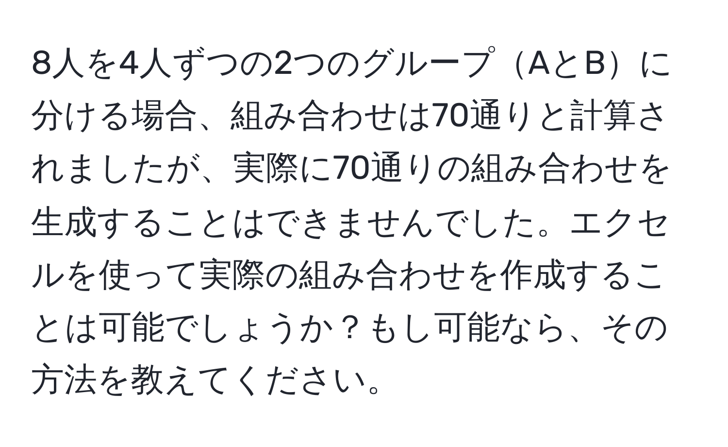 8人を4人ずつの2つのグループAとBに分ける場合、組み合わせは70通りと計算されましたが、実際に70通りの組み合わせを生成することはできませんでした。エクセルを使って実際の組み合わせを作成することは可能でしょうか？もし可能なら、その方法を教えてください。