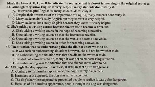 Mark the letter A, B, C, or D to indicate the sentence that is closest in meaning to the original sentence.
41. Although they know English is very helpful, many students don't study it.
A. However helpful English is, many students don't study it.
B Despite their awareness of the importance of English, many students don't study it.
C. Many students don't study English but they know it is very helpful.
D. Many students don't study English because they know it is very helpful.
42. She's taking a writing course because she wants to become a novelist.
A. She's taking a writing course in the hope of becoming a novelist.
B. She's taking a writing course so that she becomes a novelist.
C. She's taking a writing course so that she wants to become a novelist.
D. She's taking a writing course in order for becoming a novelist.
43. The situation was so embarrassing that she did not know what to do.
A. It was such an embarrassing situation; however, she did not know what to do.
B. So embarrassing the situation was that she did not know what to do.
C. She did not know what to do, though it was not an embarrassing situation.
D. So embarrassing was the situation that she did not know what to do.
44. Although the dog appeared harmless, it was, in fact quite dangerous.
A. Contrary to its harmless appearance, the dog is hardly dangerous.
B. Harmless as it appeared, the dog was quite dangerous.
C. The dog’s harmless appearance prevented people to realize it was quite dangerous.
D. Because of its harmless appearance, people thought the dog was dangerous.