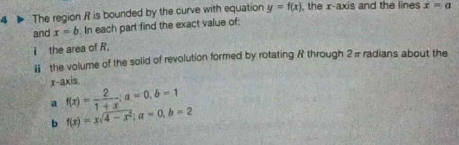 The region R is bounded by the curve with equation y=f(x) , the x-axis and the lines x=a
and x=b In each part find the exact value of: 
i the area of R, 
ⅱ the volume of the solid of revolution formed by rotating R through 2π radians about the 
x-axis. 
a f(x)= 2/1+x ; a=0, b=1
b f(x)=xsqrt(4-x^2); a=0, b=2