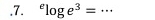 .7. ^elog e^3= _