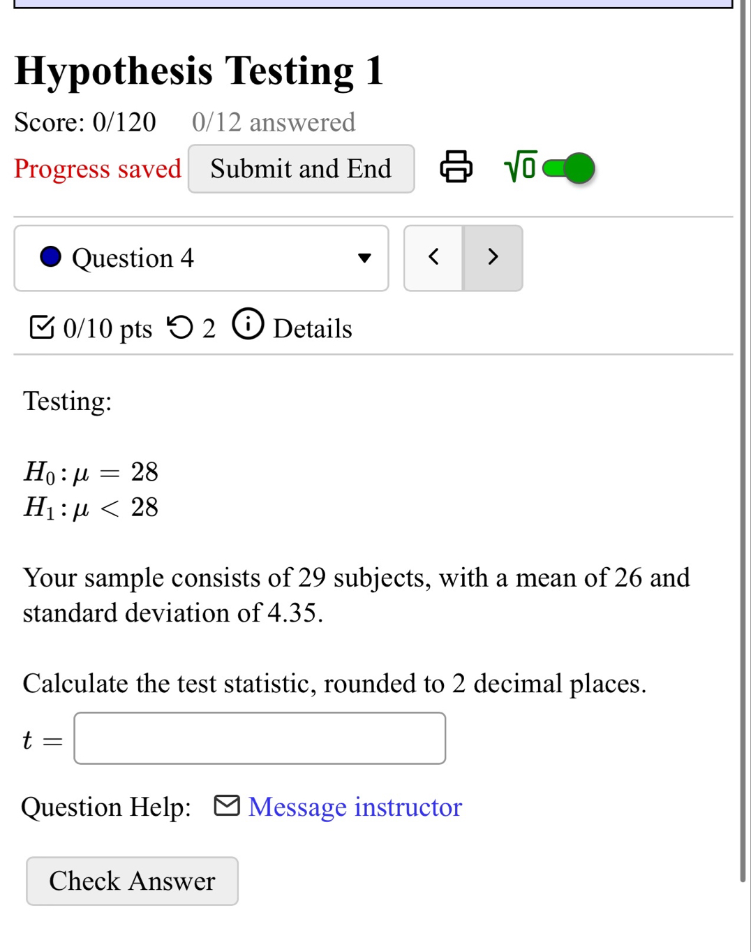 Hypothesis Testing 1 
Score: 0/120 0/12 answered 
Progress saved Submit and End sqrt(0) 
Question 4 < > 
0/10 pts o 5 ) 1 Details 
Testing:
H_0:mu =28
H_1:mu <28</tex> 
Your sample consists of 29 subjects, with a mean of 26 and 
standard deviation of 4.35. 
Calculate the test statistic, rounded to 2 decimal places.
t=| x_1+x_2+·s +x_k+()
Question Help: Message instructor 
Check Answer