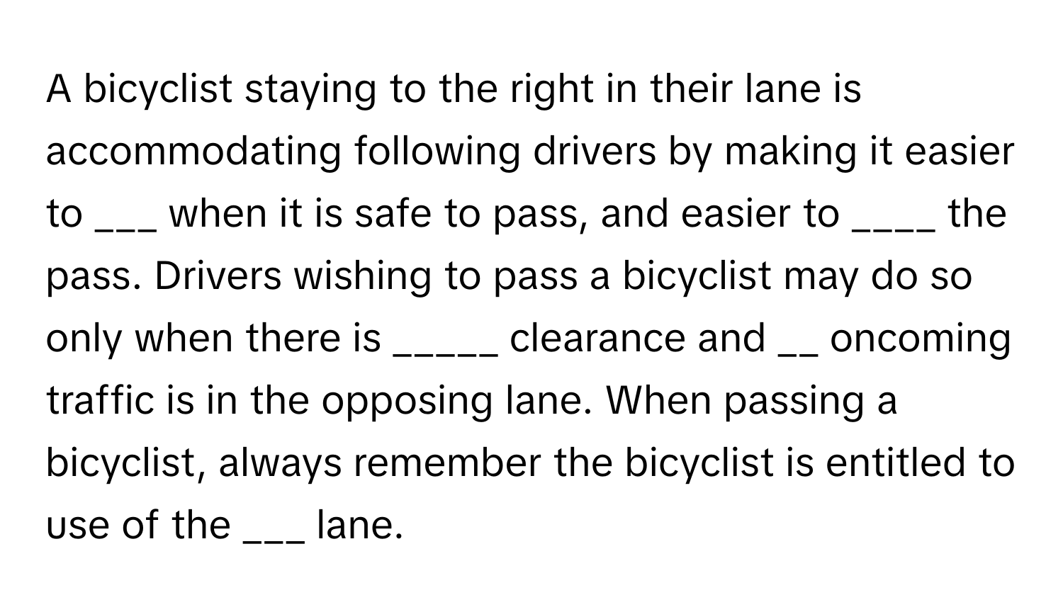 A bicyclist staying to the right in their lane is accommodating following drivers by making it easier to ___ when it is safe to pass, and easier to ____ the pass. Drivers wishing to pass a bicyclist may do so only when there is _____ clearance and __ oncoming traffic is in the opposing lane. When passing a bicyclist, always remember the bicyclist is entitled to use of the ___ lane.