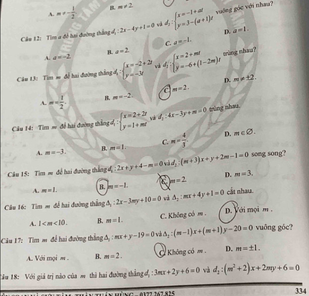 A. m!= - 1/2 . B. m!= 2.
Câu 12: Tim a đề hai đường thắng đ :2x-4y+1=0 và d_1:beginarrayl x=-1+at y=3-(a+1)tendarray. vuông góc với nhau?
D. a=1.
C. a=-1.
B. a=2.
A. a=-2.
Câu 13: Tìm m để hai đường thằng đ : beginarrayl x=-2+2t y=-3tendarray. và d_1:beginarrayl x=2+mt y=-6+(1-2m)tendarray. trùng nhau?
D. m!= ± 2.
A. m= 1/2 . B. m=-2. a m=2.
Câu 14: Tìm m đề hai đường thằng đ, beginarrayl x=2+2t y=1+mtendarray. vaì d_2:4x-3y+m=0 trùng nhau.
A. m=-3. B. m=1. C. m= 4/3 .
D. m∈ varnothing .
* Câu 15: Tìm m để hai đường thẳng đ: 2x+y+4-m=0 và d_2:(m+3)x+y+2m-1=0 song song?
A. m=1. B. m=-1. C |m=2. D. m=3.
Câu 16: Tìm m đề hai đường thắng △ _1:2x-3my+10=0 và △ _2:mx+4y+1=0 cắt nhau.
A. 1 B. m=1. C. Không có m . D. Với mọi m .
Câu 17: Tìm mđể hai đường thẳng A : mx+y-19=0 và △ _2:(m-1)x+(m+1)y-20=0 vuông góc?
A. Với mọi m . B. m=2. Không có m . D. m=± 1.
Tâu 18: Với giá trị nào của m thì hai đường thẳng đ, : 3mx+2y+6=0 và d_2:(m^2+2)x+2my+6=0
Hán hùng  - 0377 267 825 334