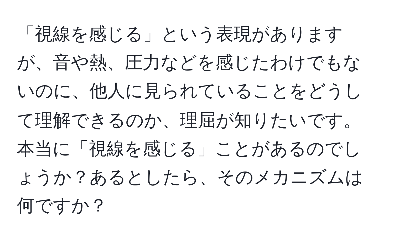 「視線を感じる」という表現がありますが、音や熱、圧力などを感じたわけでもないのに、他人に見られていることをどうして理解できるのか、理屈が知りたいです。本当に「視線を感じる」ことがあるのでしょうか？あるとしたら、そのメカニズムは何ですか？