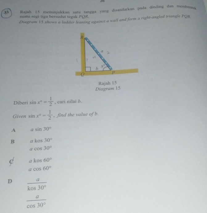 26
33 Rajah 15 menunjukkan satu tangga yang disandarkan pada dinding dan membentuk
suatu segi tiga bersudut tegak PQR.
Diagram 15 shows a ladder leaning against a wall and form a right-angled triangle PQR,
Rajah 15
Diagram 15
Diberi sin x°= 1/2  , cari nilai b.
Given sin x°= 1/2  , find the value of b.
A asin 30°
B akos30°
acos 30°
C akos60°
acos 60°
D  a/kos30° 
 a/cos 30° 