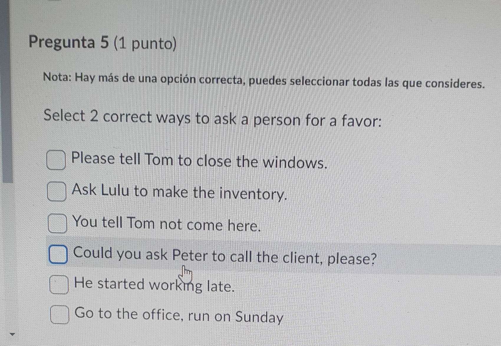 Pregunta 5 (1 punto)
Nota: Hay más de una opción correcta, puedes seleccionar todas las que consideres.
Select 2 correct ways to ask a person for a favor:
Please tell Tom to close the windows.
Ask Lulu to make the inventory.
You tell Tom not come here.
Could you ask Peter to call the client, please?
He started working late.
Go to the office, run on Sunday