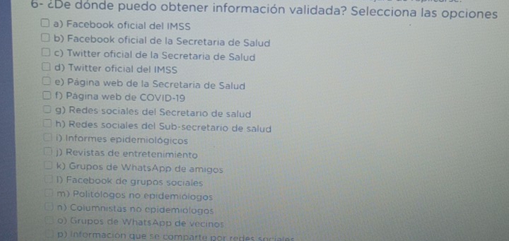 6- ¿De donde puedo obtener información validada? Selecciona las opciones
a) Facebook oficial del IMSS
b) Facebook oficial de la Secretaria de Salud
c) Twitter oficial de la Secretaria de Salud
d) Twitter oficial del IMSS
e) Página web de la Secretaria de Salud
f) Página web de COVID-19
g) Redes sociales del Secretario de salud
h) Redes sociales del Sub-secretario de salud
i) Informes epidemiológicos
j) Revistas de entretenimiento
k) Grupos de WhatsApp de amigos
1) Facebook de grupos sociales
m) Politólogos no epidemiólogos
n) Columnistas no epidemiólogos
o) Grupos de WhatsApp de vecinos
p) información que se comparte por redes sociales