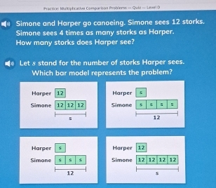 Practice: Multiplicative Carparison Problems — Qutz — Sevel D
Simone and Harper go canoeing. Simone sees 12 storks.
Simone sees 4 times as many storks as Harper.
How many storks does Harper see?
Let s stand for the number of storks Harper sees.
Which bar model represents the problem?
Harper 12
Simone 12 12 12
s
Harper s
Simone s
12