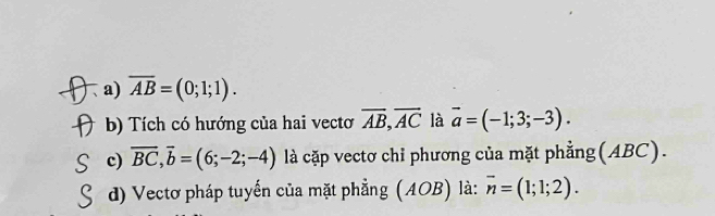 、 a) overline AB=(0;1;1).
b) Tích có hướng của hai vecto overline AB, overline AC là vector a=(-1;3;-3).
c) overline BC, overline b=(6;-2;-4) là cặp vectơ chỉ phương của mặt phẳng(ABC).
d) Vectơ pháp tuyến của mặt phẳng (AOB) là: overline n=(1;1;2).