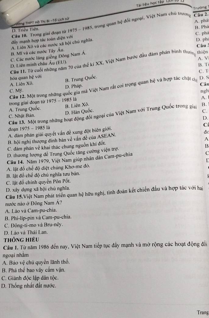 Tài liệu học tập Liên tử
Trường
- Tờng THPT Hồ Thị Bi -Tổ Lịch sử
A. phá
Câu 10. Trong giai đoạn tứ 1975 - 1985, trong quan hệ đổi ngoại, Việt Nam chủ trương Câu 2.
D. Triều Tiên.
B. Phá
C. phá
đầy mạnh hợp tác toàn diện với
A. Liên Xô và các nước xã hội chủ nghĩa.
D. ph
B. Mĩ và các nước Tây Âu. Câu 3
C. Các nước láng giềng Đông Nam Á.
A. V
Câu I. Từ cuối những năm 70 của thế ki XX, Việt Nam bước đầu đảm phán binh thường thiện
D. Liên minh châu Âu (EU).
B. T
hóa quan hệ với C. T
B. Trung Quốc.
D. S
A. Liên Xô. Câu
Câu 12. Một trong những quốc gia mà Việt Nam rất coi trọng quan hệ và hợp tác chặt cha
C. Mỹ. D. Pháp.
ngh
trong giai đoạn từ 1975 - 1985 là
A.
A. Trung Quốc. B. Liên Xô.
D. Hàn Quốc. C.
Câu 13. Một trong những hoạt động đối ngoại của Việt Nam với Trung Quốc trong giai B.
C. Nhật Bản.
D.
C
đoạn 1975 - 1985 là
A. đàm phán giải quyết vấn đề xung đột biên giới.
đo
A
B. hội nghị thượng đinh bản về vấn đề của ASEAN.
C. đàm phán về khai thác chung nguồn khí đốt.
B
D. thương lượng để Trung Quốc tăng cường viện trợ.
Câu 14. Năm 1979, Việt Nam giúp nhân dân Cam-pu-chia
C
A. lật đổ chế độ diệt chủng Khơ-me đỏ.
B. lật đổ chế độ chủ nghĩa tưu bản.
C. lật đổ chính quyền Pôn Pốt.
D. xây dựng xã hội chủ nghĩa.
Câu 15.Việt Nam phát triển quan hệ hữu nghị, tình đoàn kết chiến đấu và hợp tác với hai
nước nào ở Đông Nam Á?
A. Lào và Cam-pu-chia.
B. Phi-líp-pin và Cam-pu-chia.
C. Đông-ti-mo và Bru-nêy.
D. Lào và Thái Lan.
thông hiều
Câu 1. Từ năm 1986 đến nay, Việt Nam tiếp tục đầy mạnh và mở rộng các hoạt động đổi
ngoại nhằm
A. Bảo vệ chủ quyền lãnh thổ.
B. Phá thế bao vây cấm vận.
C. Giành độc lập dân tộc.
D. Thống nhất đất nước.
Trang