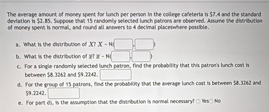 The average amount of money spent for lunch per person in the college cafeteria is $7.4 and the standard
deviation is $2.85. Suppose that 15 randomly selected lunch patrons are observed. Assume the distribution
of money spent is normal, and round all answers to 4 decimal placeswhere possible.
a. What is the distribution of X? X-N(□ ,□ )
b. What is the distribution of overline x?overline x-N(□ ,□ )
c. For a single randomly selected lunch patron, find the probability that this patron's lunch cost is
between $8.3262 and $9.2242. □
d. For the group of 15 patrons, find the probability that the average lunch cost is between $8.3262 and
$9.2242. □ 
e. For part d), is the assumption that the distribution is normal necessary? ○ Yes〇 No