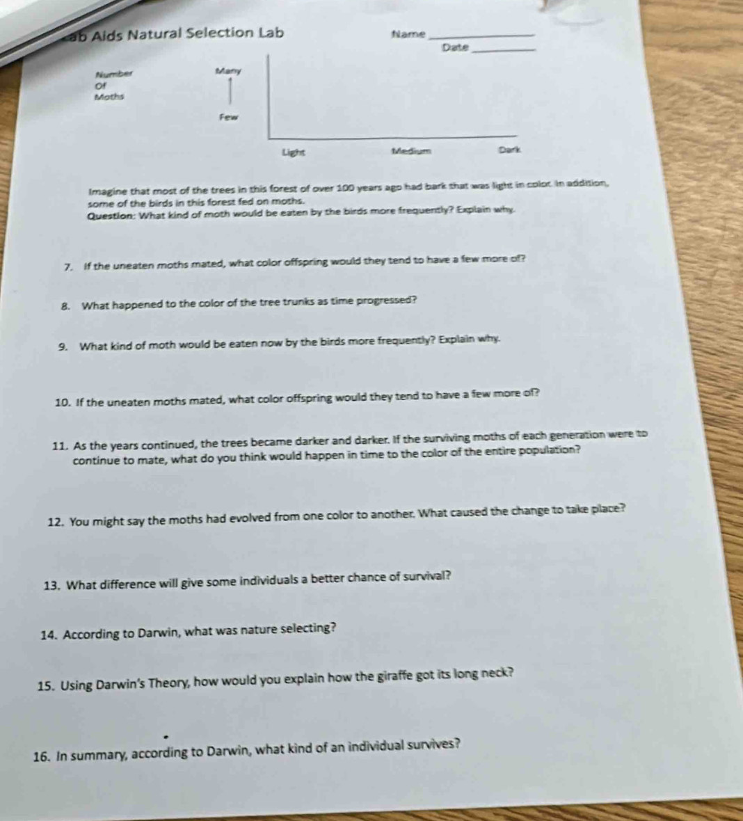 ab Aids Natural Selection Lab Name_ 
Imagine that most of the trees in this forest of over 100 years ago had bark that was light in colot. In addition, 
some of the birds in this forest fed on moths. 
Question: What kind of moth would be eaten by the birds more frequently? Explain why 
7. If the uneaten moths mated, what color offspring would they tend to have a few more of? 
8. What happened to the color of the tree trunks as time progressed? 
9. What kind of moth would be eaten now by the birds more frequently? Explain why. 
10. If the uneaten moths mated, what color offspring would they tend to have a few more of? 
11. As the years continued, the trees became darker and darker. If the surviving moths of each generation were to 
continue to mate, what do you think would happen in time to the color of the entire population? 
12. You might say the moths had evolved from one color to another. What caused the change to take place? 
13. What difference will give some individuals a better chance of survival? 
14. According to Darwin, what was nature selecting? 
15. Using Darwin’s Theory, how would you explain how the giraffe got its long neck? 
16. In summary, according to Darwin, what kind of an individual survives?