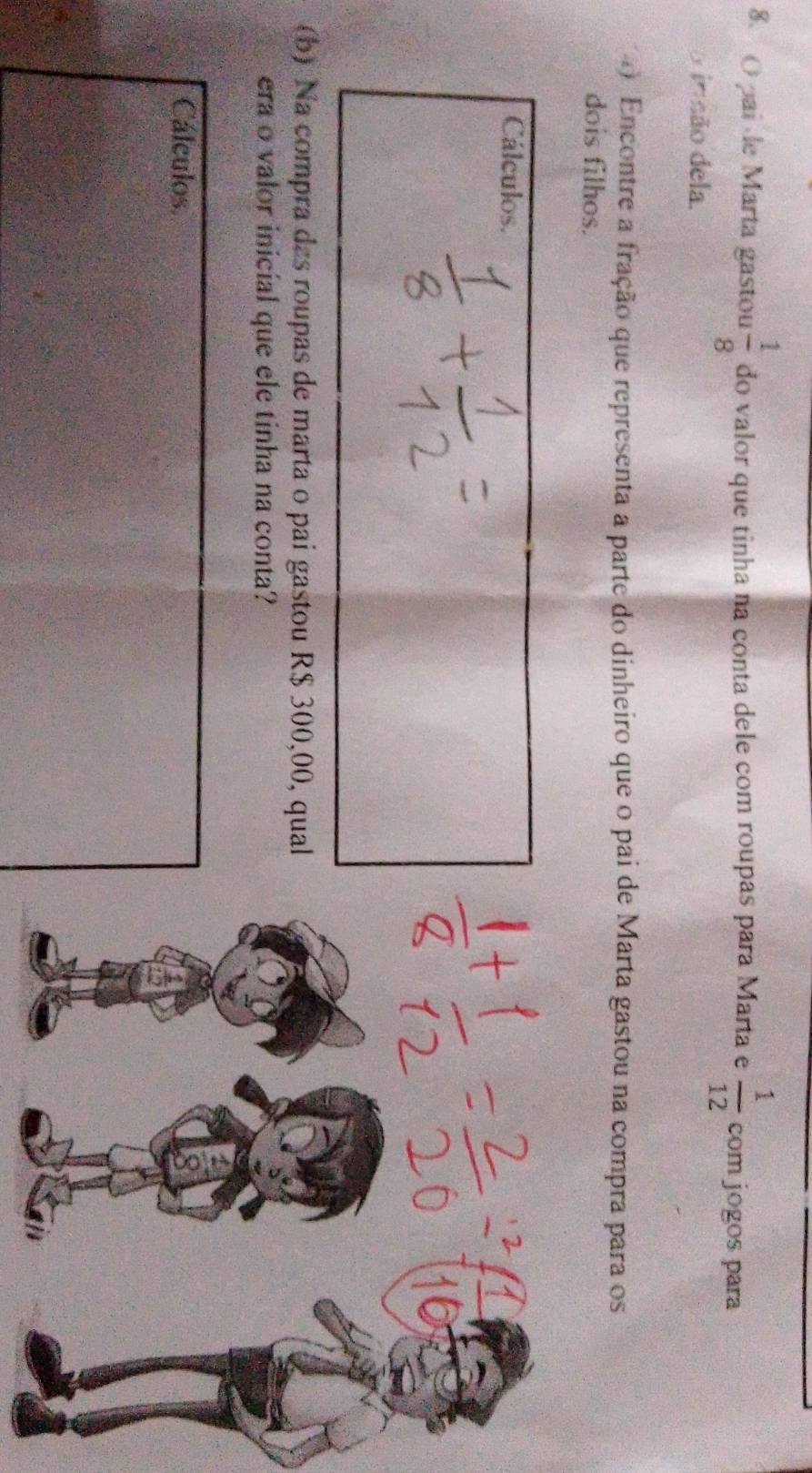 ( pai de Marta gastou  1/8  do valor que tinha na conta dele com roupas para Marta e  1/12  com jogos para 
o insão dela. 
4 Encontre a fração que representa a parte do dinheiro que o pai de Marta gastou na compra para os 
dois filhos. 
Cálculos. 
(b) Na compra das roupas de marta o pai gastou R$ 300,00, qual 
era o valor inicial que ele tinha na conta? 
Cálculos.