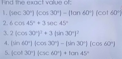 Find the exact value of: 
1. (sec 30°)(cos 30°)-(tan 60°)(cot 60°)
2. 6cos 45°+3sec 45°
3. 2(cos 30°)^2+3(sin 30°)^2
4. (sin 60°)(cos 30°)-(sin 30°)(cos 60°)
5. (cot 30°)(csc 60°)+tan 45°