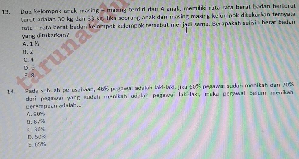 Dua kelompok anak masing - masing terdiri dari 4 anak, memiliki rata rata berat badan berturut
turut adalah 30 kg dan 33 kg. Jika seorang anak dari masing masing kelompok ditukarkan ternyata
rata - rata berat badan kelompok kelompok tersebut menjadi sama. Berapakah selisih berat badan
yang ditukarkan?
A. 1 ½
B. 2
C. 4
D. 6
E. 8
14. Pada sebuah perusahaan, 46% pegawai adalah laki-laki, jika 60% pegawai sudah menikah dan 70%
dari pegawai yang sudah menikah adalah pegawai laki-laki, maka pegawai belum menikah
perempuan adalah...
A. 90%
B. 87%
C. 36%
D. 50%
E. 65%