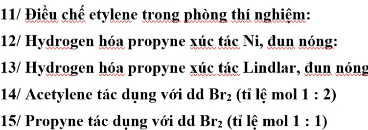 11/ Điều chế etylene trong phòng thí nghiệm: 
12/ Hydrogen hóa propyne xúc tác Ni, đun nóng: 
13/ Hydrogen hóa propyne xúc tác Lindlar, đun nóng 
14/ Acetylene tác dụng với dd Br_2 (tỉ lệ mol 1:2)
15/ Propyne tác dụng với dd Br_2 (tỉ lệ mol 1:1)