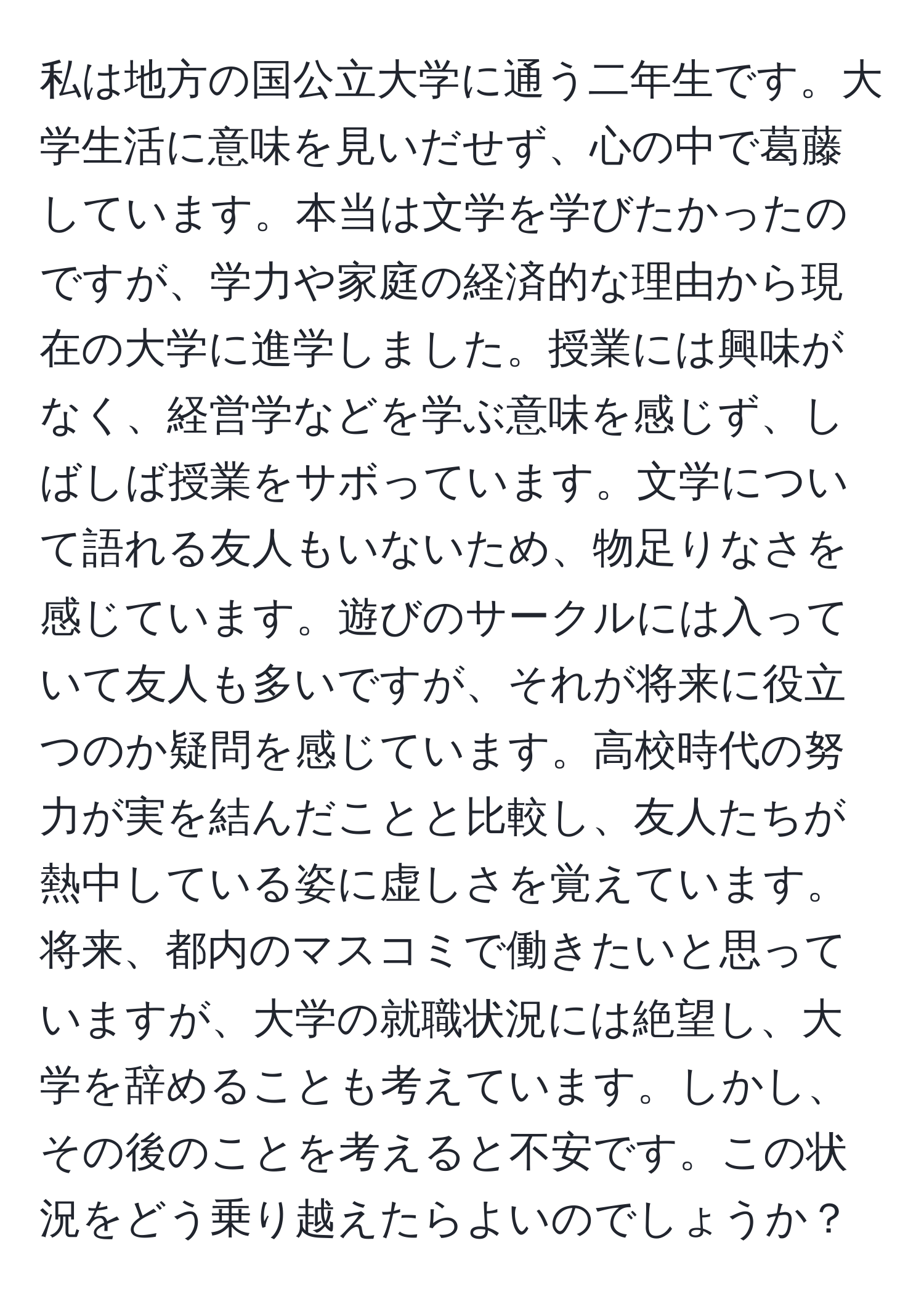 私は地方の国公立大学に通う二年生です。大学生活に意味を見いだせず、心の中で葛藤しています。本当は文学を学びたかったのですが、学力や家庭の経済的な理由から現在の大学に進学しました。授業には興味がなく、経営学などを学ぶ意味を感じず、しばしば授業をサボっています。文学について語れる友人もいないため、物足りなさを感じています。遊びのサークルには入っていて友人も多いですが、それが将来に役立つのか疑問を感じています。高校時代の努力が実を結んだことと比較し、友人たちが熱中している姿に虚しさを覚えています。将来、都内のマスコミで働きたいと思っていますが、大学の就職状況には絶望し、大学を辞めることも考えています。しかし、その後のことを考えると不安です。この状況をどう乗り越えたらよいのでしょうか？