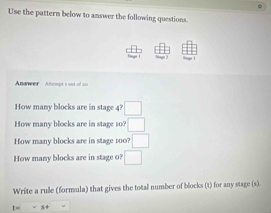 Use the pattern below to answer the following questions. 
Stage I Stage 2 Stage 3 
Answer Attempt 1 out of 20 
How many blocks are in stage 4? □ 
How many blocks are in stage 10? □ 
How many blocks are in stage 100? □ 
How many blocks are in stage o? □ 
Write a rule (formula) that gives the total number of blocks (t) for any stage (s).
t=vee s+□