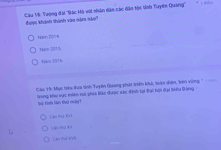 Tượng đài ''Bác Hồ với nhân dân các dân tộc tỉnh Tuyên Quang''
* 1 điểm
được khánh thành vào năm nào?
Năm 2014.
Năm 2015.
Năm 2016.
Cầu 19: Mục tiêu đưa tỉnh Tuyên Quang phát triển khá, toàn diện, bền vững * 1 điểm
trong khu vực miền núi phía Bắc được xác định tại Đại hội đại biểu Đảng
bộ tỉnh lần thứ mấy?
Lần thứ XVI:
Lần thứ XV.
Lần thứ XVII