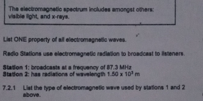 The electromagnetic spectrum includes amongst others: 
visible light, and x -rays. 
List ONE property of ail electromagnetic waves. 
Radio Stations use electromagnetic radiation to broadcast to listeners. 
Station 1: broadcasts at a frequency of 87.3 MHz
Station 2: has radiations of wavelength 1.50* 10^3m
7.2.1 List the type of electromagnetic wave used by stations 1 and 2
above.