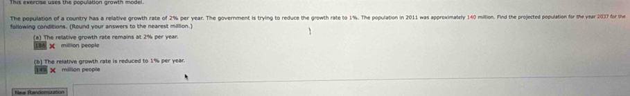 The population of a country has a relative growth rate of 2% per year. The government is trying to reduce the growth rate to 1%. The population in 2011 was approximately 140 million. Find the projected population for the year 2037 for the
following conditions. (Round your answers to the nearest million.)
(a) The relative growth rate remains at 2% per year
185 million people
(b) The relative growth rate is reduced to 1% per year.
149× million people
=== Randomuration