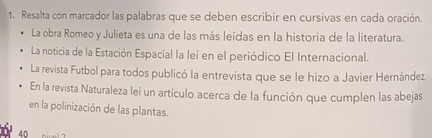 Resalta con marcador las palabras que se deben escribir en cursivas en cada oración. 
La obra Romeo y Julieta es una de las más leídas en la historia de la literatura. 
La noticia de la Estación Espacial la leí en el periódico El Internacional. 
La revista Futbol para todos publicó la entrevista que se le hizo a Javier Hernández. 
En la revista Naturaleza leí un artículo acerca de la función que cumplen las abejas 
en la polinización de las plantas.
40 Divol 2