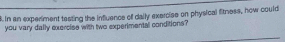 In an experiment testing the influence of daily exercise on physical fitness, how could 
you vary dally exercise with two experimental conditions?