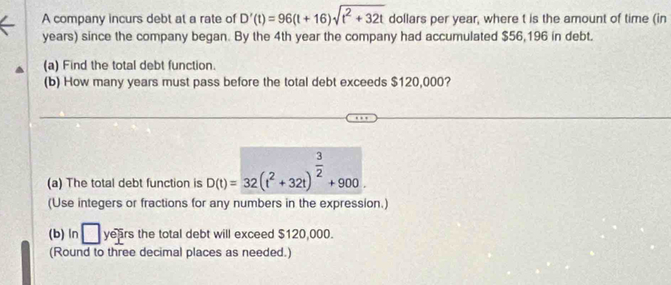 A company incurs debt at a rate of D'(t)=96(t+16)sqrt(t^2+32t) dollars per year, where t is the amount of time (in
years) since the company began. By the 4th year the company had accumulated $56,196 in debt. 
(a) Find the total debt function. 
(b) How many years must pass before the total debt exceeds $120,000? 
(a) The total debt function is D(t)=32(t^2+32t)^ 3/2 +900. 
(Use integers or fractions for any numbers in the expression.) 
(b) ln □ years the total debt will exceed $120,000. 
(Round to three decimal places as needed.)