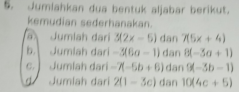 Jumlahkan dua bentuk aljabar berikut, 
kemudian sederhanakan. 
a Jumlah darí 3(2x-5) dan 7(5x+4)
b Jumlah dari -3(6a-1) dan 8(-3a+1)
C.  Jumlah dari -7(-5b+6) dan 9(-3b-1)
d Jumlah dari 2(1-3c) dan 10(4c+5)