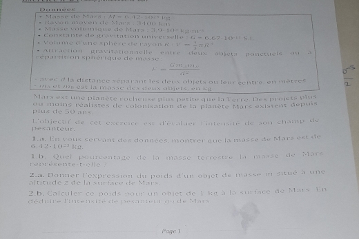 Donnees 
Masse de Märs : M= 、 12,102°.ks
* Ravón moyén de Mars : 3400 km
Masse volumque de Mars 3.9· 10· 0=k^(-3) 
Constante de gravitation universelle :G=6.67· 10^(-11)S.I. 
Volume d'une sphère de rayon R:V= 3/3 π R^3
Attraction gravitationnelle entre deux objets ponctuels ou à 
répartition sphérique de masse :
r=frac Gm_Am_Bd^2
e v e c d la distance séparant les deux objets ou leur centre, en mètres
- mx et u est la masse des deux objets, en kg. 
Mars est une planète rocheuse plus petite que la Terre. Des projets plus 
plus de 50 ans. ou moins réalistes de colonisation de la planète Mars existent depuis 
pesanteur. L'objectif de cet exercice est d'évaluer l'intensité de son champ de 
1.a. En vous servant des données. montrer que la masse de Mars est de 
6. 42-10^(23) kg. 
1.b. Quel pourcentage de la massé terrestre la masse de Mars 
represente-t-elle ? 
2.a. Donner l'expression du poids d'un objet de masse m situé à une 
altitude z de la surface de Mars. 
2.b. Calculer ce poids pour un objet de 1 kg à la surface de Mars. En 
déduire l'intensité de pesanteur qu de Mars. 
Page 1