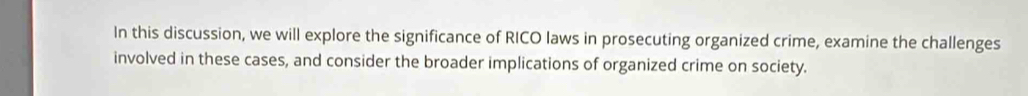 In this discussion, we will explore the significance of RICO laws in prosecuting organized crime, examine the challenges 
involved in these cases, and consider the broader implications of organized crime on society.