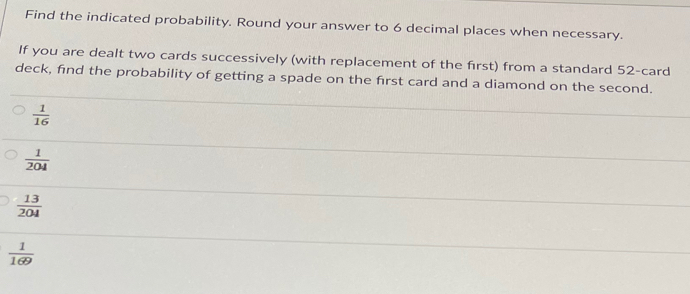 Find the indicated probability. Round your answer to 6 decimal places when necessary.
If you are dealt two cards successively (with replacement of the first) from a standard 52 -card
deck, find the probability of getting a spade on the first card and a diamond on the second.
 1/16 
 1/204 
 13/204 
 1/169 