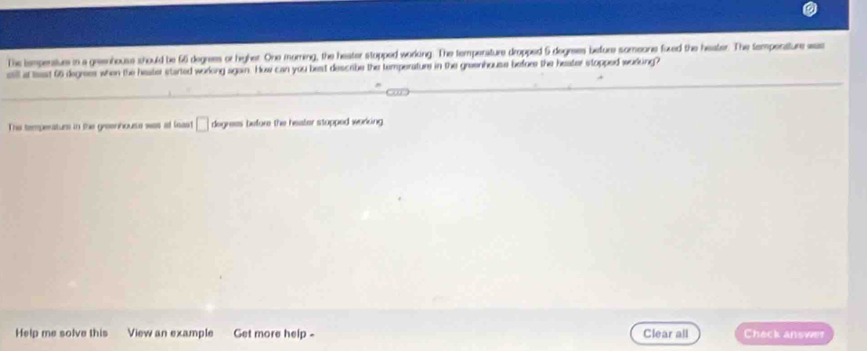 The tempensiue in a geenhouse should be 66 degrees or highet. One moring, the heater stopped working. The temperature dropped 5 degrees before someone fixed the heater. The tempenature was 
ill at teast 66 degrees when the heater started worlong again. How can you best describe ther temperature in the greenhouse before the heater stopped working? 
The temperaturs in the greenhouse was at least □ degress before the heater stopped workcing. 
Help me solve this View an example Get more help - Clear all Check answer