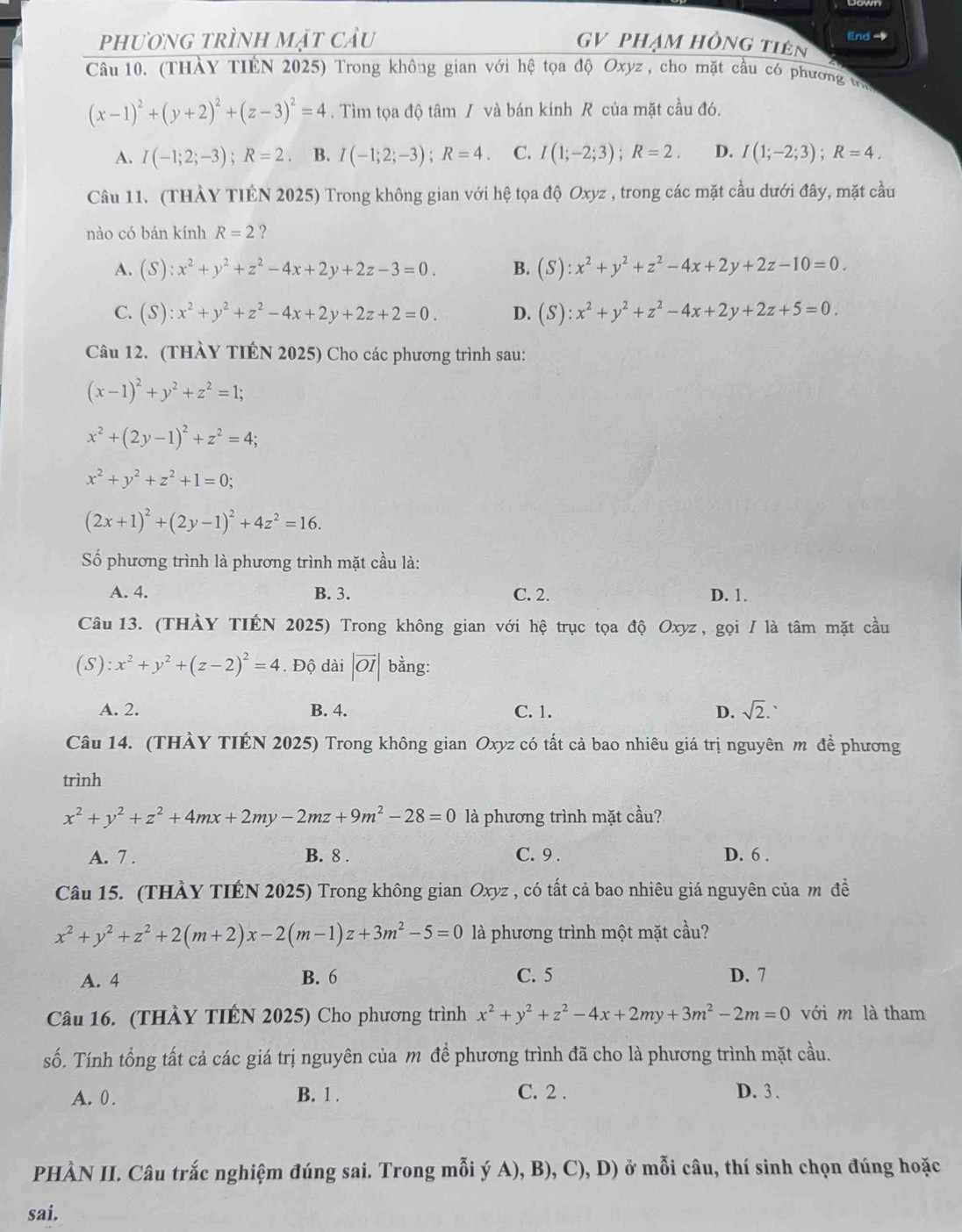 phương trình mặt cầu GV phạm hồng tiên End -
Câu 10. (THÀY TIÊN 2025) Trong không gian với hệ tọa độ Oxyz , cho mặt cầu có phương vi
(x-1)^2+(y+2)^2+(z-3)^2=4. Tìm tọa độ tâm / và bán kính R của mặt cầu đó.
A. I(-1;2;-3);R=2. B. I(-1;2;-3);R=4. C. I(1;-2;3);R=2. D. I(1;-2;3);R=4.
Câu 11. (THẢY TIÊN 2025) Trong không gian với hệ tọa độ Oxyz , trong các mặt cầu dưới đây, mặt cầu
nào có bán kính R=2 ?
A. (S):x^2+y^2+z^2-4x+2y+2z-3=0. B. (S):x^2+y^2+z^2-4x+2y+2z-10=0.
C. (S):x^2+y^2+z^2-4x+2y+2z+2=0. D. (S):x^2+y^2+z^2-4x+2y+2z+5=0.
Câu 12. (THÀY TIÊN 2025) Cho các phương trình sau:
(x-1)^2+y^2+z^2=1;
x^2+(2y-1)^2+z^2=4;
x^2+y^2+z^2+1=0;
(2x+1)^2+(2y-1)^2+4z^2=16.
Số phương trình là phương trình mặt cầu là:
A. 4. B. 3. C. 2. D. 1.
Câu 13. (THÀY TIÉN 2025) Trong không gian với hệ trục tọa độ Oxyz, gọi / là tâm mặt cầu
(S): x^2+y^2+(z-2)^2=4. Độ dài |vector OI| bằng:
A. 2. B. 4. C. 1. D. sqrt(2).
Câu 14. (THÀY TIÉN 2025) Trong không gian Oxyz có tất cả bao nhiêu giá trị nguyên m đề phương
trình
x^2+y^2+z^2+4mx+2my-2mz+9m^2-28=0 là phương trình mặt cầu?
A. 7 . B. 8 . C. 9 . D. 6 .
Câu 15. (THÀY TIÉN 2025) Trong không gian Oxyz , có tất cả bao nhiêu giá nguyên của m đề
x^2+y^2+z^2+2(m+2)x-2(m-1)z+3m^2-5=0 là phương trình một mặt cầu?
A. 4 B. 6 C. 5 D. 7
Câu 16. (THÀY TIÊN 2025) Cho phương trình x^2+y^2+z^2-4x+2my+3m^2-2m=0 với m là tham
số. Tính tổng tất cả các giá trị nguyên của m để phương trình đã cho là phương trình mặt cầu.
A. 0 . B. 1 . C. 2 . D. 3 .
PHÀN II. Câu trắc nghiệm đúng sai. Trong mỗi ý A), B), C), D) ở mỗi câu, thí sinh chọn đúng hoặc
sai.