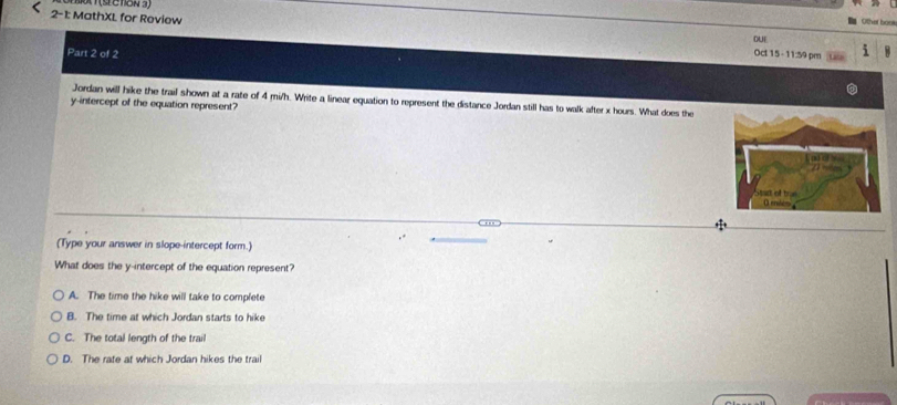 Other bou
2-1: MathXL for Review Oct 15 - 11:59 pm 5
DUE
Part 2 of 2
Jordan will hike the trail shown at a rate of 4 mi/h. Write a linear equation to represent the distance Jordan still has to walk after x hours. What does the
y-intercept of the equation represent?
(Type your answer in slope-intercept form.)
What does the y-intercept of the equation represent?
A. The time the hike will take to complete
B. The time at which Jordan starts to hike
C. The total length of the trail
D. The rate at which Jordan hikes the trail