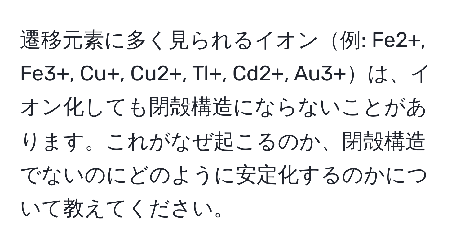 遷移元素に多く見られるイオン例: Fe2+, Fe3+, Cu+, Cu2+, Tl+, Cd2+, Au3+は、イオン化しても閉殻構造にならないことがあります。これがなぜ起こるのか、閉殻構造でないのにどのように安定化するのかについて教えてください。