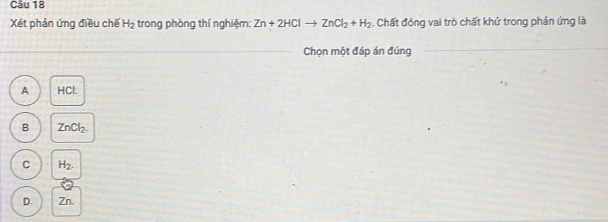 Xét phản ứng điều chế H_2 trong phòng thí nghiệm: Zn+2HClto ZnCl_2+H_2. Chất đóng vai trò chất khử trong phản ứng là
Chọn một đáp án đúng
A HCL
B ZnCl_2.
C H_2.
D. Zn.