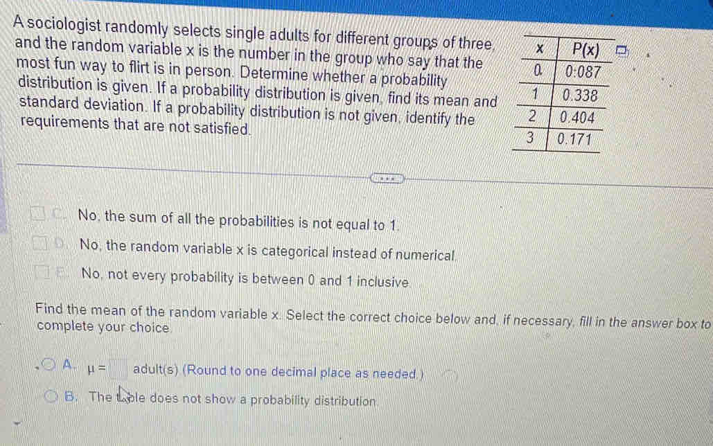 A sociologist randomly selects single adults for different groups of three
and the random variable x is the number in the group who say that the 
most fun way to flirt is in person. Determine whether a probability
distribution is given. If a probability distribution is given, find its mean and
standard deviation. If a probability distribution is not given, identify the 
requirements that are not satisfied.
No, the sum of all the probabilities is not equal to 1.
No, the random variable x is categorical instead of numerical
No, not every probability is between 0 and 1 inclusive
Find the mean of the random variable x. Select the correct choice below and, if necessary, fill in the answer box to
complete your choice
A. mu =□ adult(s) (Round to one decimal place as needed.)
B. The tble does not show a probability distribution