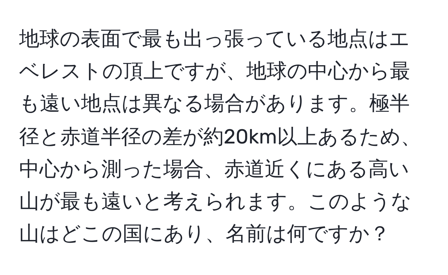 地球の表面で最も出っ張っている地点はエベレストの頂上ですが、地球の中心から最も遠い地点は異なる場合があります。極半径と赤道半径の差が約20km以上あるため、中心から測った場合、赤道近くにある高い山が最も遠いと考えられます。このような山はどこの国にあり、名前は何ですか？