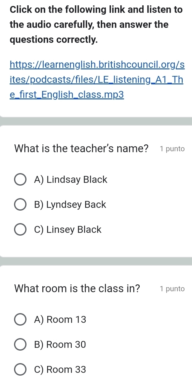 Click on the following link and listen to
the audio carefully, then answer the
questions correctly.
https://learnenglish.britishcouncil.org/s
ites/podcasts/files/LE_listening_A1_Th
e_first_English_class.mp3
What is the teacher's name? 1 punto
A) Lindsay Black
B) Lyndsey Back
C) Linsey Black
What room is the class in? 1 punto
A) Room 13
B) Room 30
C) Room 33