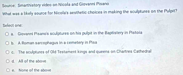 Source: Smarthistory video on Nicola and Giovanni Pisano
What was a likely source for Nicola's aesthetic choices in making the sculptures on the Pulpit?
Select one:
a. Giovanni Pisano's sculptures on his pulpit in the Baptistery in Pistoia
b. A Roman sarcophagus in a cemetery in Pisa
c. The sculptures of Old Testament kings and queens on Chartres Cathedral
d. All of the above
e. None of the above