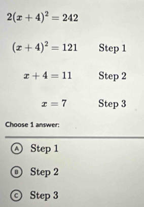 2(x+4)^2=242
(x+4)^2=121 Step 1
x+4=11 Step 2
x=7 Step 3
Choose 1 answer:
Ⓐ Step 1
Ⓑ Step 2
© Step 3