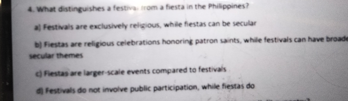 What distinguishes a festival from a fiesta in the Philippines?
a) Festivals are exclusively religious, while fiestas can be secular
b) Fiestas are religious celebrations honoring patron saints, while festivals can have broad
secular themes
c) Flestas are larger-scale events compared to festivals
d) Festivals do not involve public participation, while fiestas do