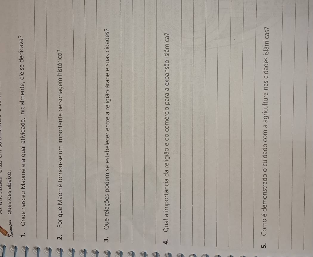 Anotações questões abaixo: 
1. Onde nasceu Maomé e a qual atividade, inicialmente, ele se dedicava? 
_ 
_ 
2. Por que Maomé tornou-se um importante personagem histórico? 
_ 
_ 
_ 
3. Que relações podem se estabelecer entre a religião árabe e suas cidades? 
_ 
_ 
_ 
_ 
4. Qual a importância da religião e do comércio para a expansão islâmica? 
_ 
_ 
_ 
_ 
_ 
_ 
_ 
5. Como é demonstrado o cuidado com a agricultura nas cidades islâmicas? 
_ 
_ 
_