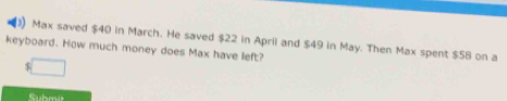 Max saved $40 in March. He saved $22 in April and $49 in May. Then Max spent $58 on a 
keyboard. How much money does Max have left?
$
Submit