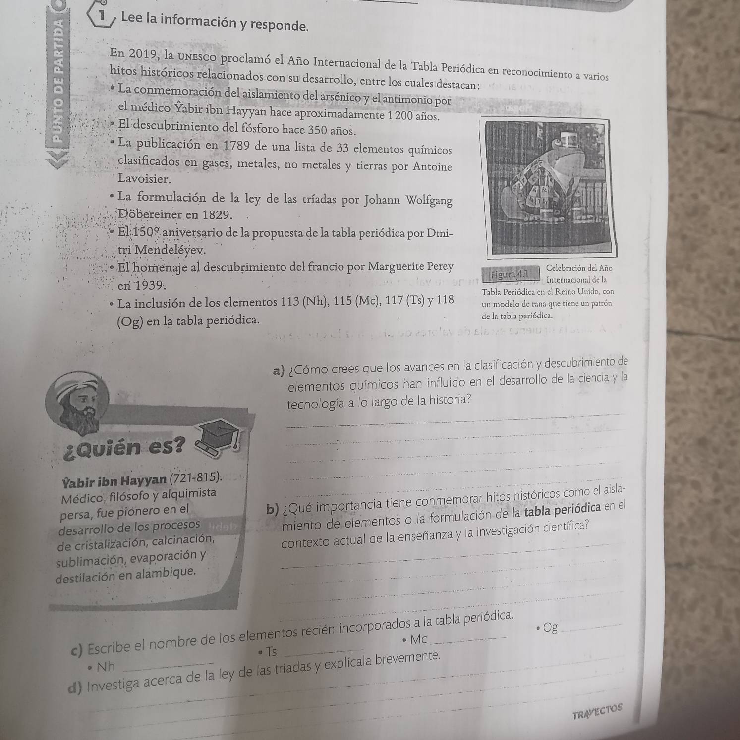 Lee la información y responde.
b En 2019, la unesco proclamó el Año Internacional de la Tabla Periódica en reconocimiento a varios
hitos históricos relacionados con su desarrollo, entre los cuales destacan:
La conmemoración del aislamiento del arsénico y el antimonio por
el médico Yabir ibn Hayyan hace aproximadamente 1 200 años.
El descubrimiento del fósforo hace 350 años.
La publicación en 1789 de una lista de 33 elementos químicos
clasificados en gases, metales, no metales y tierras por Antoine
Lavoisier.
La formulación de la ley de las tríadas por Johann Wolfgang
Döbereiner en 1829.
El · 50° aniversario de la propuesta de la tabla periódica por Dmi-
tri Mendeléyev.
El homenaje al descubrimiento del francio por Marguerite Perey Celebración del Año
Figura 4.1
en 1939.  Internacional de la
Tabla Periódica en el Reino Unido, con
La inclusión de los elementos 113 (Nh), 115 (Mc), 117 (Ts) y 118 un modelo de rana que tiene un patrón
(Og) en la tabla periódica. de la tabla periódica.
a) ¿Cómo crees que los avances en la clasificación y descubrimiento de
elementos químicos han influido en el desarrollo de la ciencia y la
_
tecnología a lo largo de la historia?
¿Quién es?_
_
Ýabir ibn Hayyan (721-815)._
_
Médico, filósofo y alquimista
persa, fue pionero en el
b) ¿Qué importancia tiene conmemorar hitos históricos como el aisla-
desarrollo de los procesos
miento de elementos o la formulación de la tabla periódica en el
sublimación, evaporación y _contexto actual de la enseñanza y la investigación científica
de cristalización, calcinación,
destilación en alambique._
_
_
c) Escribe el nombre de los elementos recién incorporados a la tabla periódica.
Mc
Ts
9 Nh
_
d) Investiga acerca de la ley de las tríadas y explícala brevemente.
TRAYECTOS